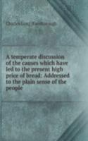 temperate discussion of the causes which have led to the present high price of bread: Addressed to the plain sense of the people