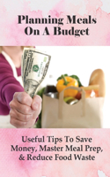 Planning Meals On A Budget: Useful Tips To Save Money, Master Meal Prep, & Reduce Food Waste: Meal Planning Ideas