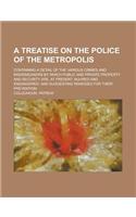 A Treatise on the Police of the Metropolis; Containing a Detail of the Various Crimes and Misdemeanors by Which Public and Private Property and Secu