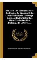 Six Mois Des Vies Des Saints Du Diocèse De Limoges Et De Tout Le Limousin... Ouvrage Composé En Partie Sur Les Mémoires De Feu Mm. Nadaud, ... Et Le Gros, ......