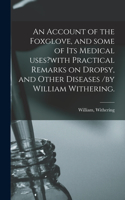 Account of the Foxglove, and Some of Its Medical Uses?with Practical Remarks on Dropsy, and Other Diseases /by William Withering.