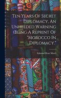 Ten Years Of Secret Diplomacy, An Unheeded Warning (being A Reprint Of morocco In Diplomacy.