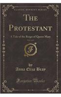 The Protestant, Vol. 1 of 3: A Tale of the Reign of Queen Mary (Classic Reprint)