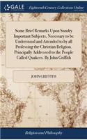 Some Brief Remarks Upon Sundry Important Subjects, Necessary to Be Understood and Attended to by All Professing the Christian Religion. Principally Addressed to the People Called Quakers. by John Griffith