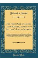 The First Part of Jacobs' Latin Reader, Adapted to Bullion's Latin Grammar: With an Introduction, on the Idioms of the Latin Language; An Improved Vocabulary; And Exercises in Latin Prose Composition, on a New Plan (Classic Reprint)