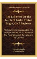 The Life Story Of The Late Sir Charles Tilston Bright, Civil Engineer: With Which Is Incorporated The Story Of The Atlantic Cable And The First Telegraph To India And The Colonies(English)