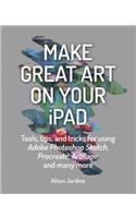 Make Great Art on Your iPad: Tools, Tips and Tricks for Using Adobe Photoshop Sketch, Procreate, Artrage and Many More