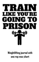 Train Like You're Going to Prison: Weightlifting Journal with One Rep Max Chart