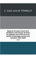 Reports of cases heard and decided in the House of lords on appeals and writs of error, claims of peerage, durino the sessions 1837-1838 vol 5