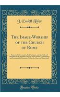 The Image-Worship of the Church of Rome: Proved to Be Contrary to Holy Scripture, and the Faith and Discipline of the Primitive Church, and to Involve Contradictory and Irreconcilable Doctrines Within the Church of Rome Itself (Classic Reprint)