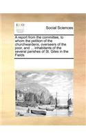 A Report from the Committee, to Whom the Petition of the Churchwardens, Overseers of the Poor, and ... Inhabitants of the Several Parishes of St. Giles in the Fields