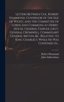 Letters Between Col. Robert Hammond, Governor of the Isle of Wight, and the Committee of Lords and Commons at Derby-House, General Fairfax, Lieut. General Cromwell, Commissary General Ireton, &c. Relating to King Charles I. While He Was Confined In