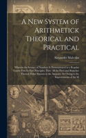 New System of Arithmetick Theorical and Practical: Wherein the Science of Numbers Is Demonstrated in a Regular Course Frm Its First Principles, Thro' All the Parts and Branches Thereof; Either Known 