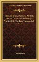 Hints To Young Painters And The Process Of Portrait Painting As Practiced By The Late Thomas Sully (1873)