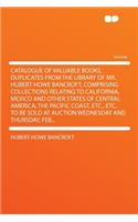 Catalogue of Valuable Books, Duplicates from the Library of Mr. Hubert Howe Bancroft, Comprising Collections Relating to California, Mexico and Other States of Central America; The Pacific Coast, Etc., Etc. to Be Sold at Auction Wednesday and Thurs: (English)