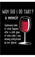 WHY DID I DO THAT? A Memoir Cautionary tales of what happens after a sixth glass of wine when I was already pretty drunk by two glasses