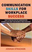 Communication Skills for Workplace Success: How to Practice Effective Communication in Work & Life, Boost Your Income & Thrive Effectively