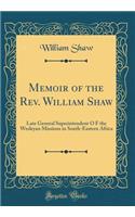 Memoir of the Rev. William Shaw: Late General Superintendent O F the Wesleyan Missions in South-Eastern Africa (Classic Reprint)