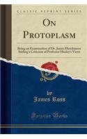 On Protoplasm: Being an Examination of Dr. James Hutchinson Stirling's Criticism of Professor Huxley's Views (Classic Reprint): Being an Examination of Dr. James Hutchinson Stirling's Criticism of Professor Huxley's Views (Classic Reprint)