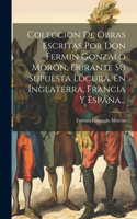 Coleccion De Obras Escritas Por Don Fermin Gonzalo Morón, Durante Su Supuesta Locura, En Inglaterra, Francia Y España...