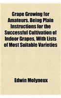 Grape Growing for Amateurs. Being Plain Instructions for the Successful Cultivation of Indoor Grapes, with Lists of Most Suitable Varieties