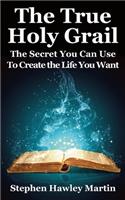 True Holy Grail: The Secret You Can Use to Create the Life You Want