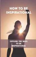 How To Be Inspirational: Explore The Ways To Be Inspirational: How To Build Confidence And Self Esteem