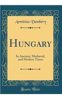 Hungary: In Ancient, MediÃ¦val, and Modern Times (Classic Reprint): In Ancient, MediÃ¦val, and Modern Times (Classic Reprint)