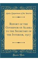Report of the Governor of Alaska to the Secretary of the Interior, 1917 (Classic Reprint)
