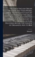 Early English Organ Builders and Their Works, From the Fifteenth Century to the Period of the Great Rebellion, an Unwritten Chapter in the History of the Organ. A Lecture Delivered Before the College of Organists, Nov. 15, 1864.