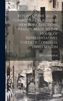 Report of the Select Committee On Alleged New York Elections Frauds, Made to the House of Representatives, Fortietii Congress, Third Session