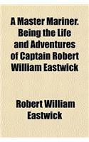A Master Mariner. Being the Life and Adventures of Captain Robert William Eastwick