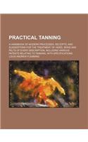 Practical Tanning; A Handbook of Modern Processes, Receipts, and Suggestions for the Treatment of Hides, Skins and Pelts of Every Description, Including Various Patents Relating to Tanning, with Specifications: (English)