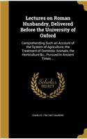 Lectures on Roman Husbandry, Delivered Before the University of Oxford: Comprehending Such an Account of the System of Agriculture, the Treatment of Domestic Animals, the Horticulture &c., Pursued in Ancient Times ...