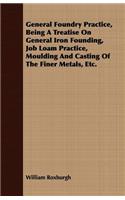 General Foundry Practice, Being A Treatise On General Iron Founding, Job Loam Practice, Moulding And Casting Of The Finer Metals, Etc.