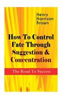 How To Control Fate Through Suggestion & Concentration: The Road To Success: Become the Master of Your Own Destiny and Feel the Positive Power of Focus in Your Life