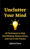 Unclutter Your Mind: 18 Techniques to Stop Overthinking, Reduce Stress, and Live in the Present