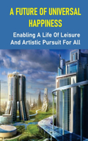 A Future Of Universal Happiness: Enabling A Life Of Leisure And Artistic Pursuit For All: Allow A Life Of Recreation And Artistic Pursuit For Everyone