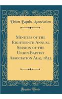 Minutes of the Eighteenth Annual Session of the Union Baptist Association Ala;, 1853 (Classic Reprint)