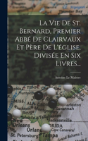 Vie De St. Bernard, Premier Abbé De Clairvaux Et Père De L'église, Divisée En Six Livres...