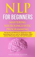 Nlp for Beginners Mastering Neuro-Linguistic Programming: The Secrets and Methods for Beginners in Dark Psychology that you need for Manipulation, Mind control, Influencing People, NLP and Persuasion