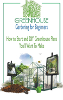 Greenhouse Gardening for Beginners: How to Start and DIY Greenhouse Plans You'll Want To Make: Greenhouse Gardening for Beginners