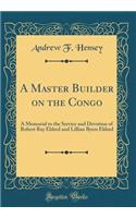 A Master Builder on the Congo: A Memorial to the Service and Devotion of Robert Ray Eldred and Lillian Byers Eldred (Classic Reprint)