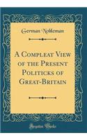 A Compleat View of the Present Politicks of Great-Britain (Classic Reprint)