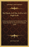 The Church, As It Was, As It Is, As It Ought To Be: A Discourse Delivered At The Dedication Of The Chapel, Build By The Church Of The Disciples (1848)