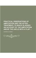 Practical Observations of Amputation and the After-Treatment, to Which Is Added an Account of the Amputation Above the Ancle with a Flap