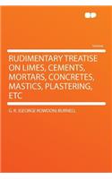 Rudimentary Treatise on Limes, Cements, Mortars, Concretes, Mastics, Plastering, Etc
