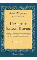 Utah, the Inland Empire: Illustrated; The Story of the Pioneers, Resources and Industries of the State, Attractions of Salt Lake City, Leading Men of the Community (Classic Reprint)