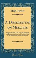 A Dissertation on Miracles: Designed to Shew, That They Are Arguments of a Divine Interposition, and Absolute Proofs of the Mission and Doctrine of a Prophet (Classic Reprint)