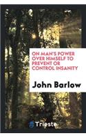 On Man's Power Over Himself to Prevent or Control Insanity: Communicated to ...